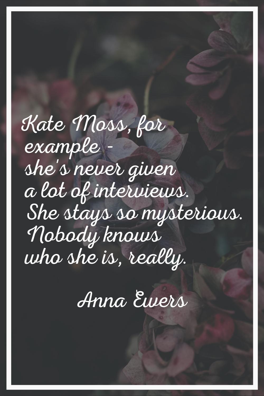 Kate Moss, for example - she's never given a lot of interviews. She stays so mysterious. Nobody kno