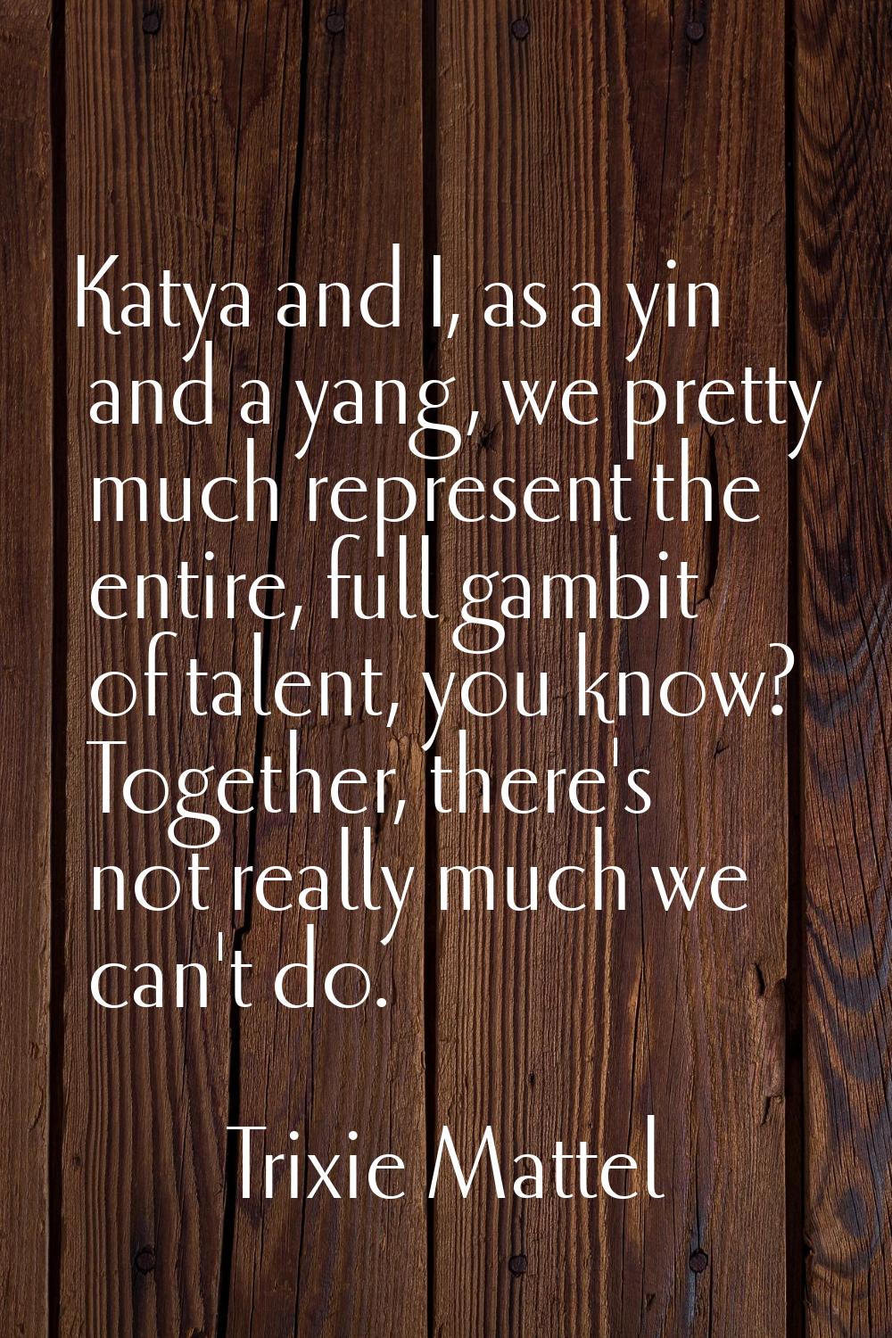 Katya and I, as a yin and a yang, we pretty much represent the entire, full gambit of talent, you k