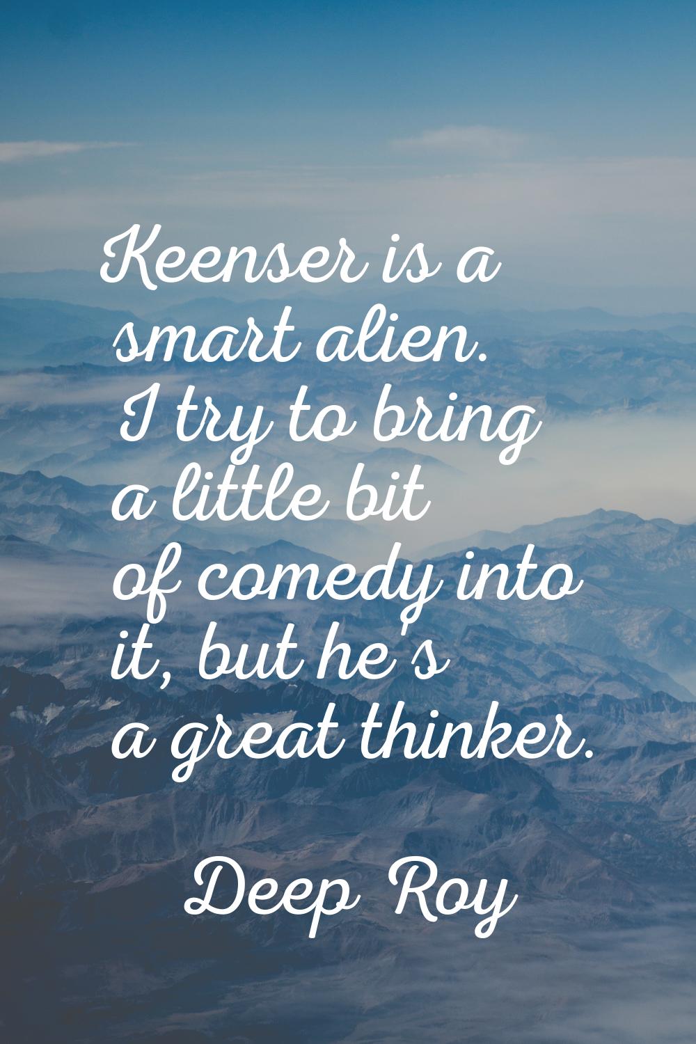 Keenser is a smart alien. I try to bring a little bit of comedy into it, but he's a great thinker.