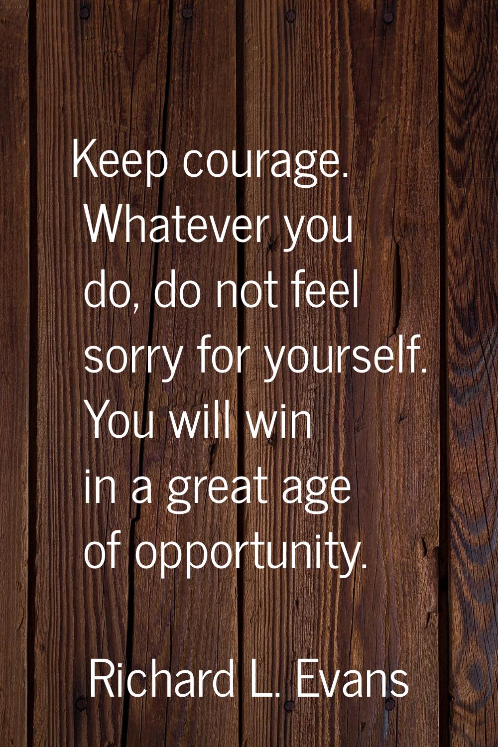 Keep courage. Whatever you do, do not feel sorry for yourself. You will win in a great age of oppor