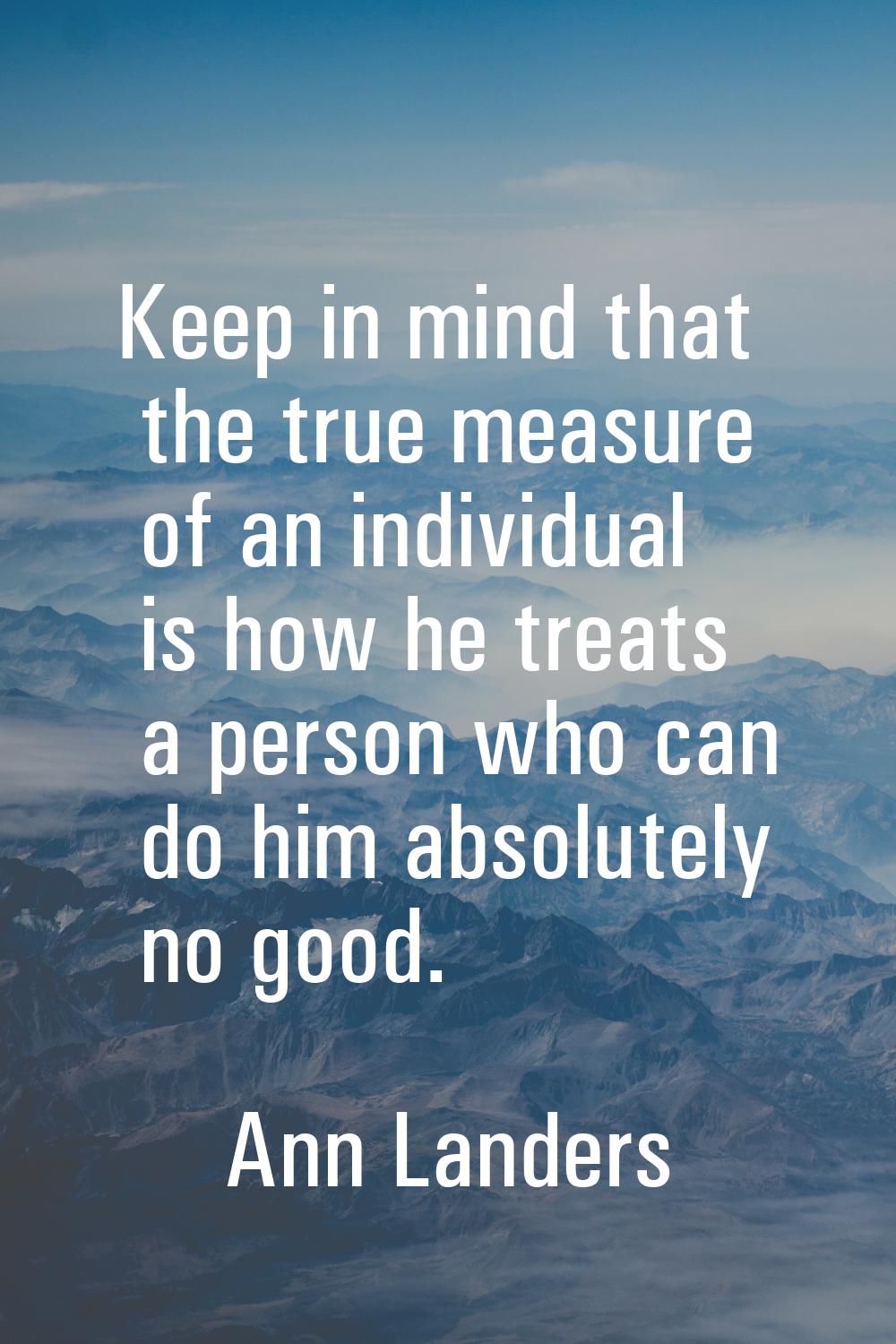 Keep in mind that the true measure of an individual is how he treats a person who can do him absolu