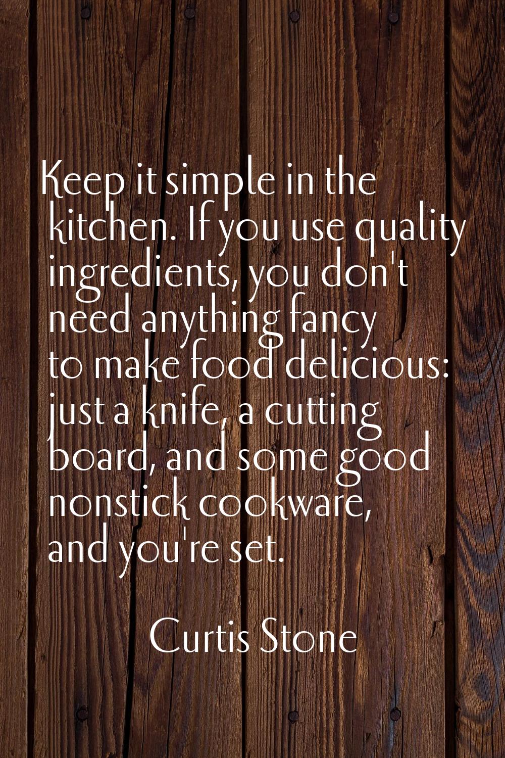 Keep it simple in the kitchen. If you use quality ingredients, you don't need anything fancy to mak