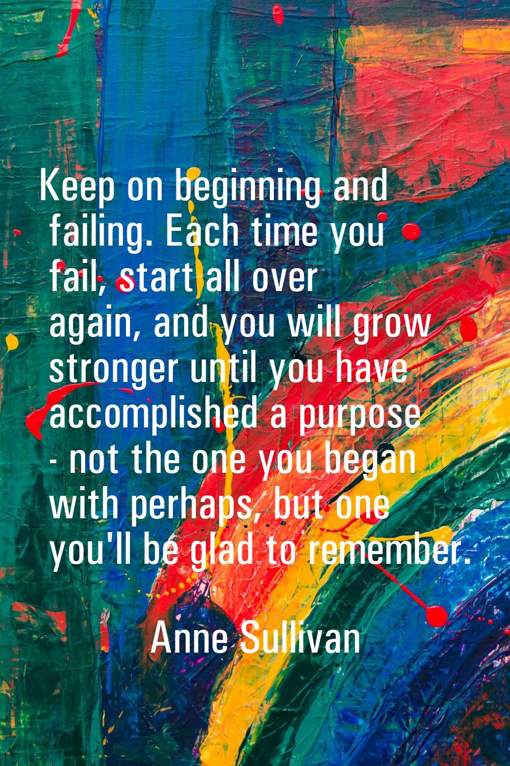 Keep on beginning and failing. Each time you fail, start all over again, and you will grow stronger