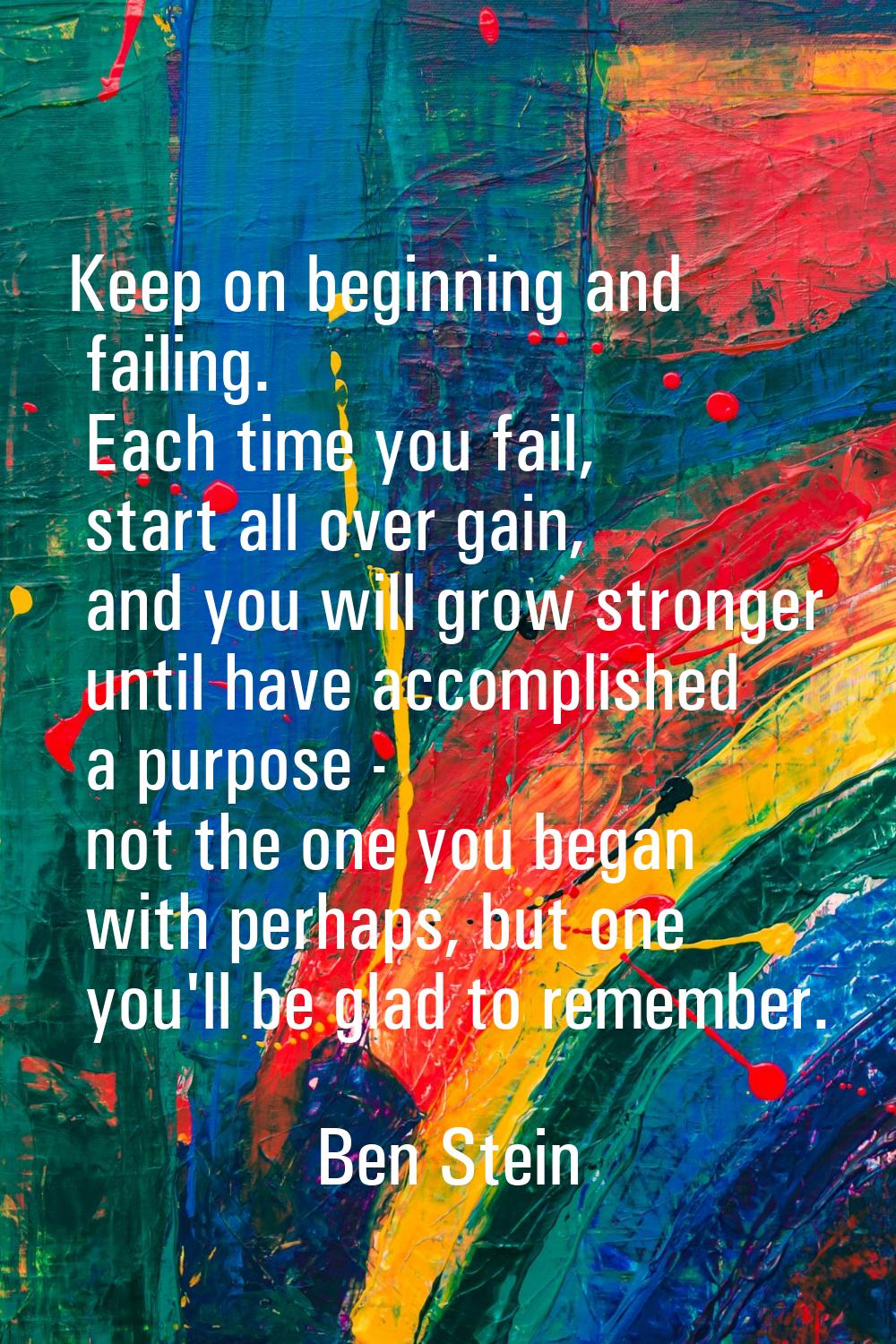 Keep on beginning and failing. Each time you fail, start all over gain, and you will grow stronger 