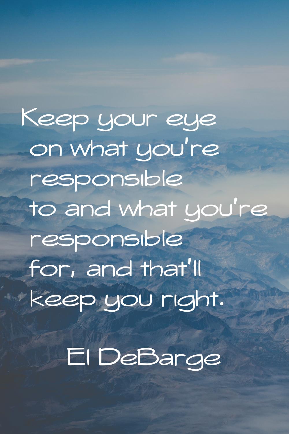 Keep your eye on what you're responsible to and what you're responsible for, and that'll keep you r
