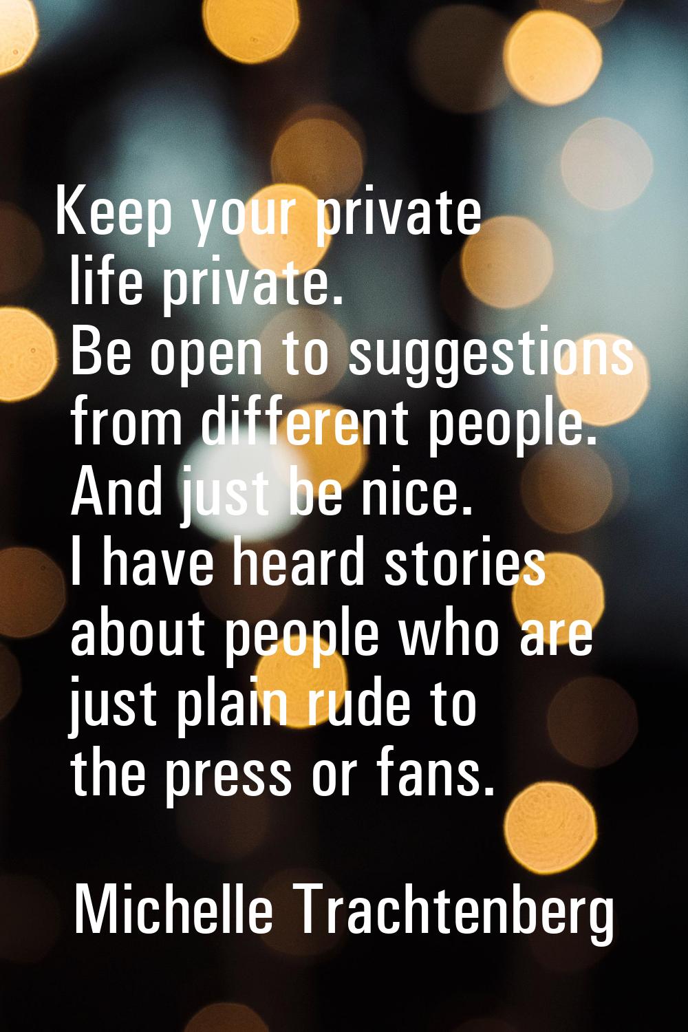Keep your private life private. Be open to suggestions from different people. And just be nice. I h