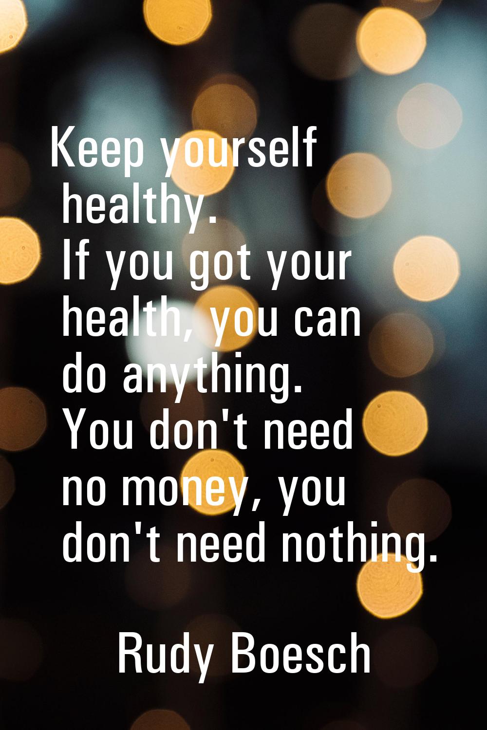 Keep yourself healthy. If you got your health, you can do anything. You don't need no money, you do