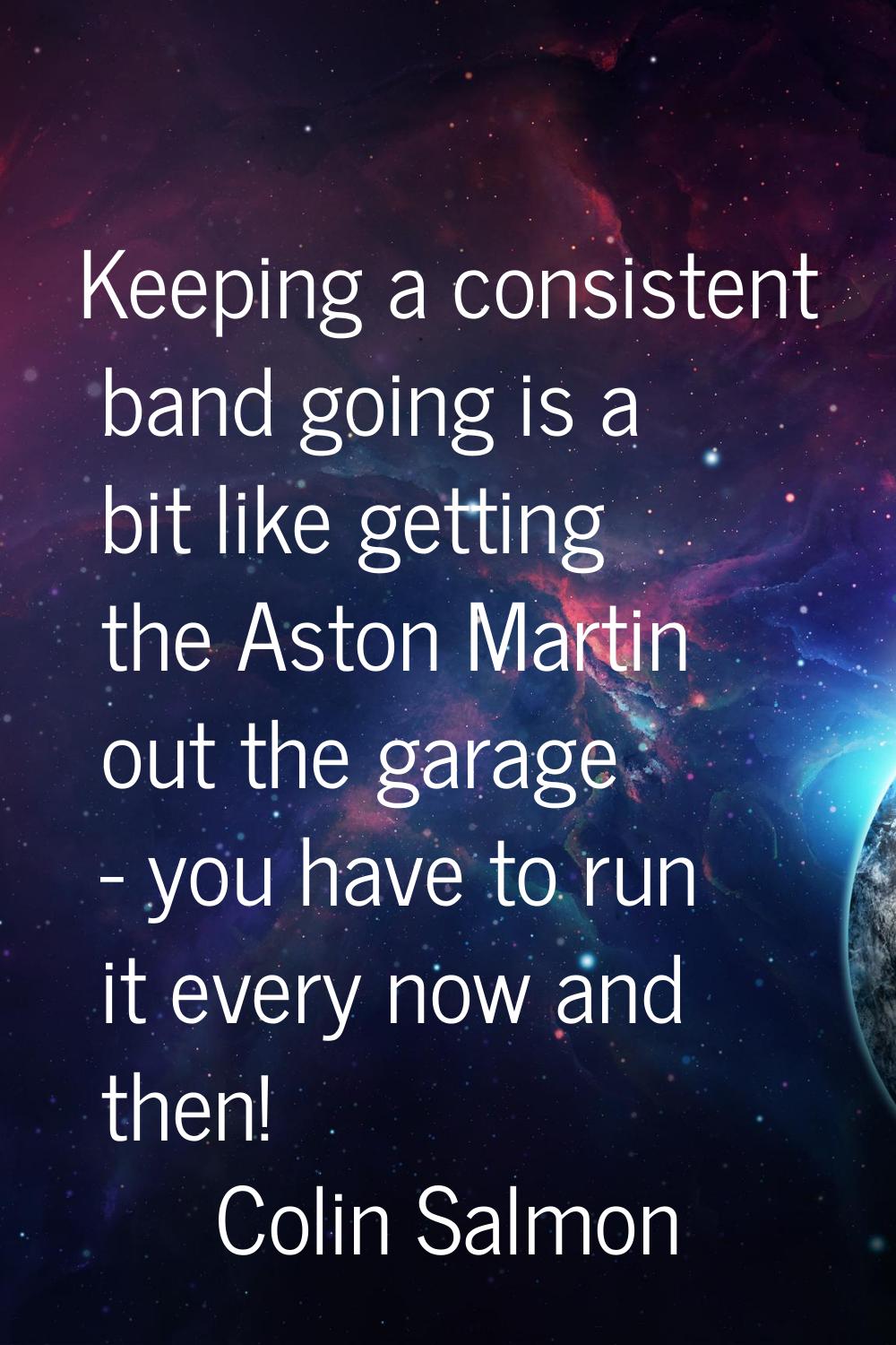 Keeping a consistent band going is a bit like getting the Aston Martin out the garage - you have to