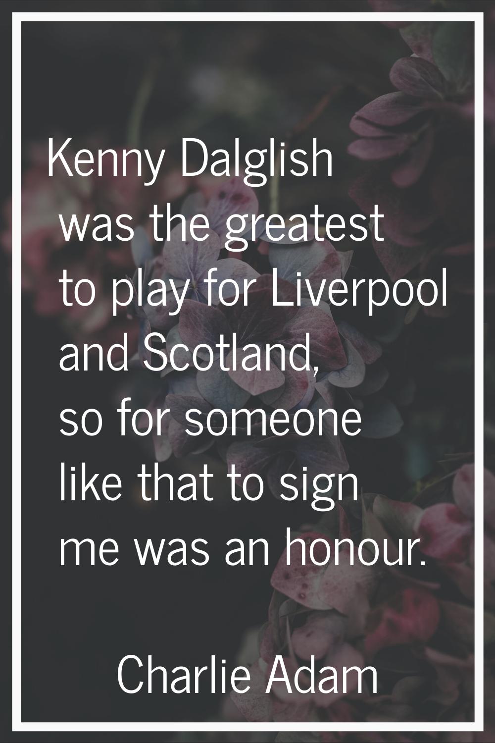 Kenny Dalglish was the greatest to play for Liverpool and Scotland, so for someone like that to sig