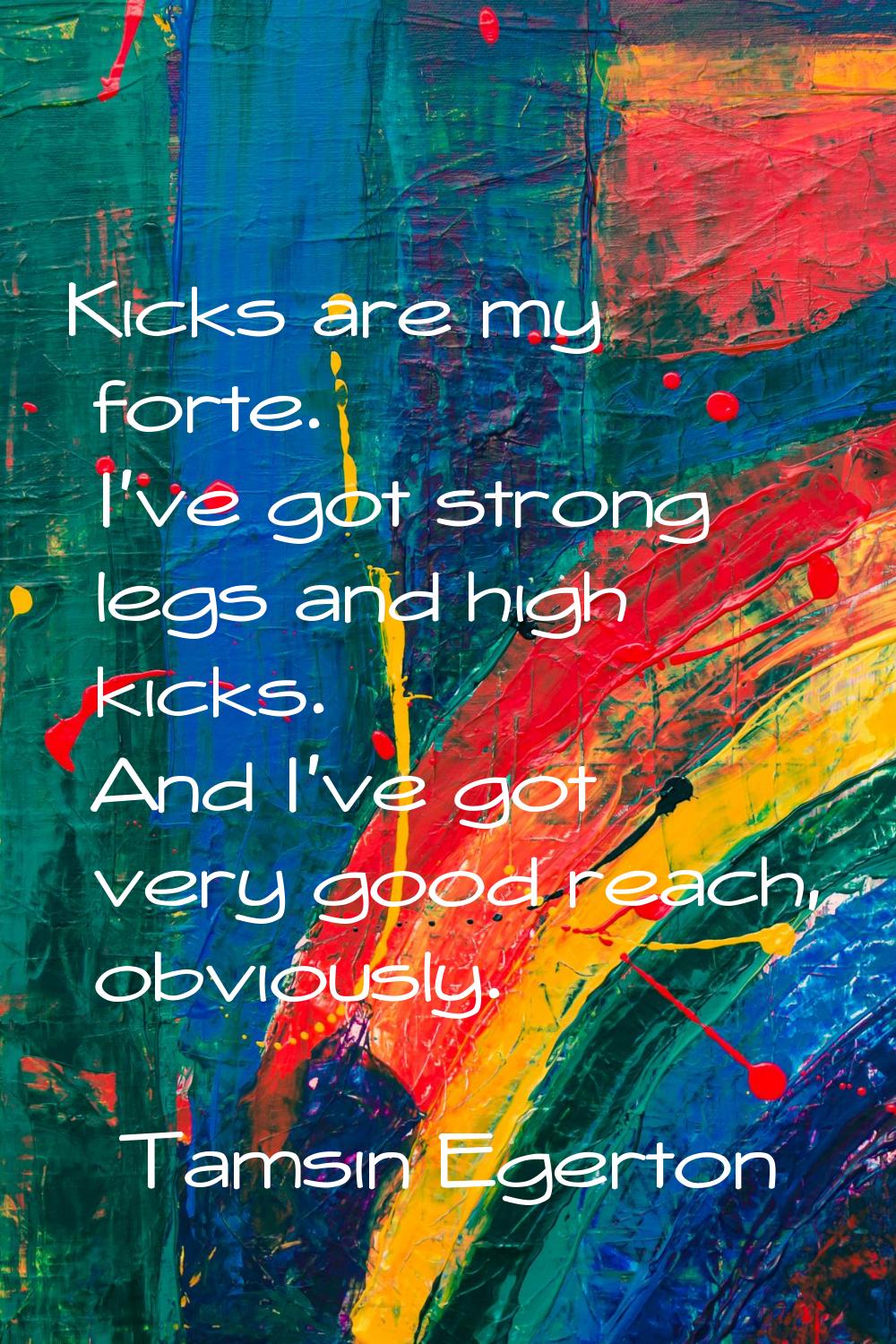 Kicks are my forte. I've got strong legs and high kicks. And I've got very good reach, obviously.
