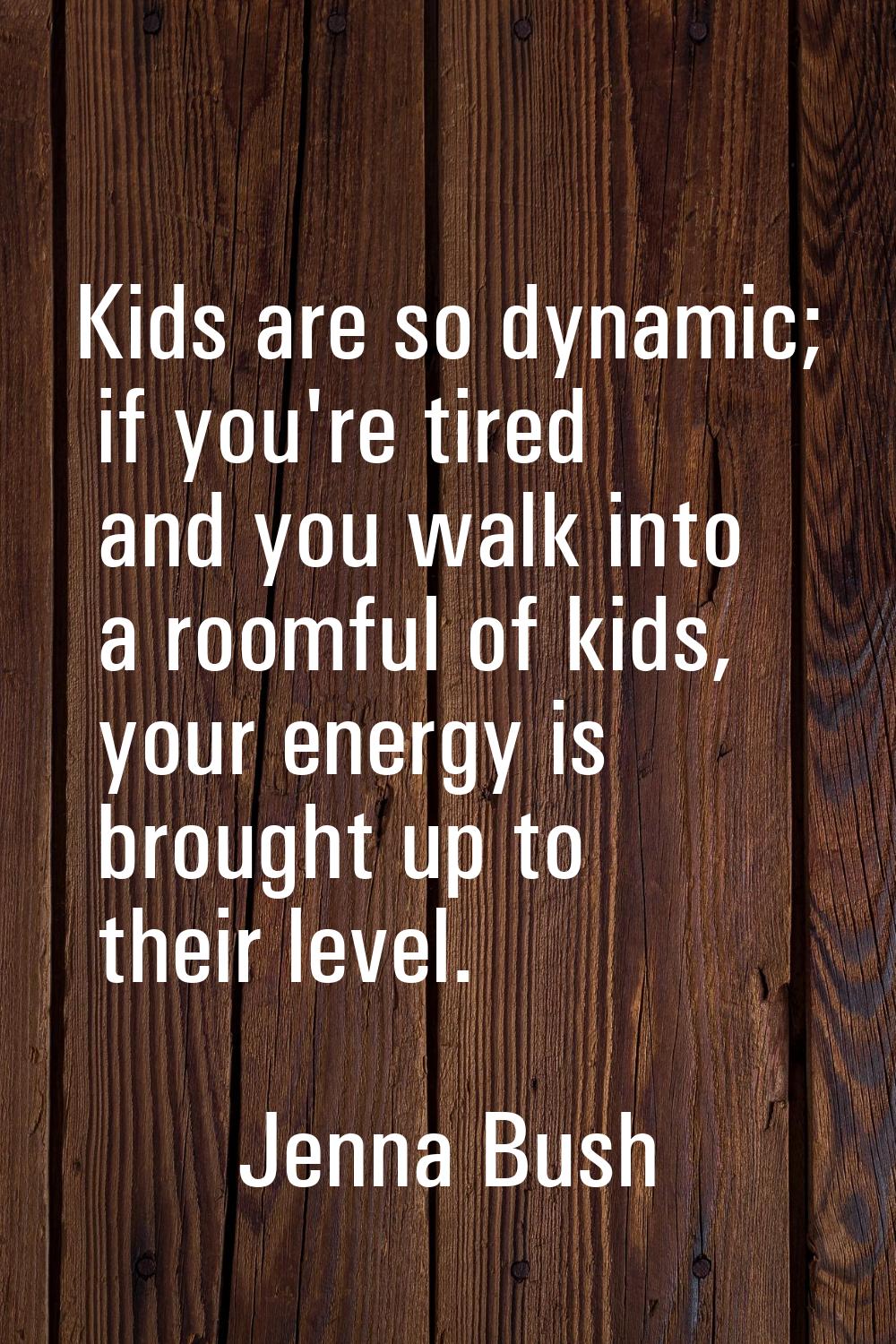 Kids are so dynamic; if you're tired and you walk into a roomful of kids, your energy is brought up