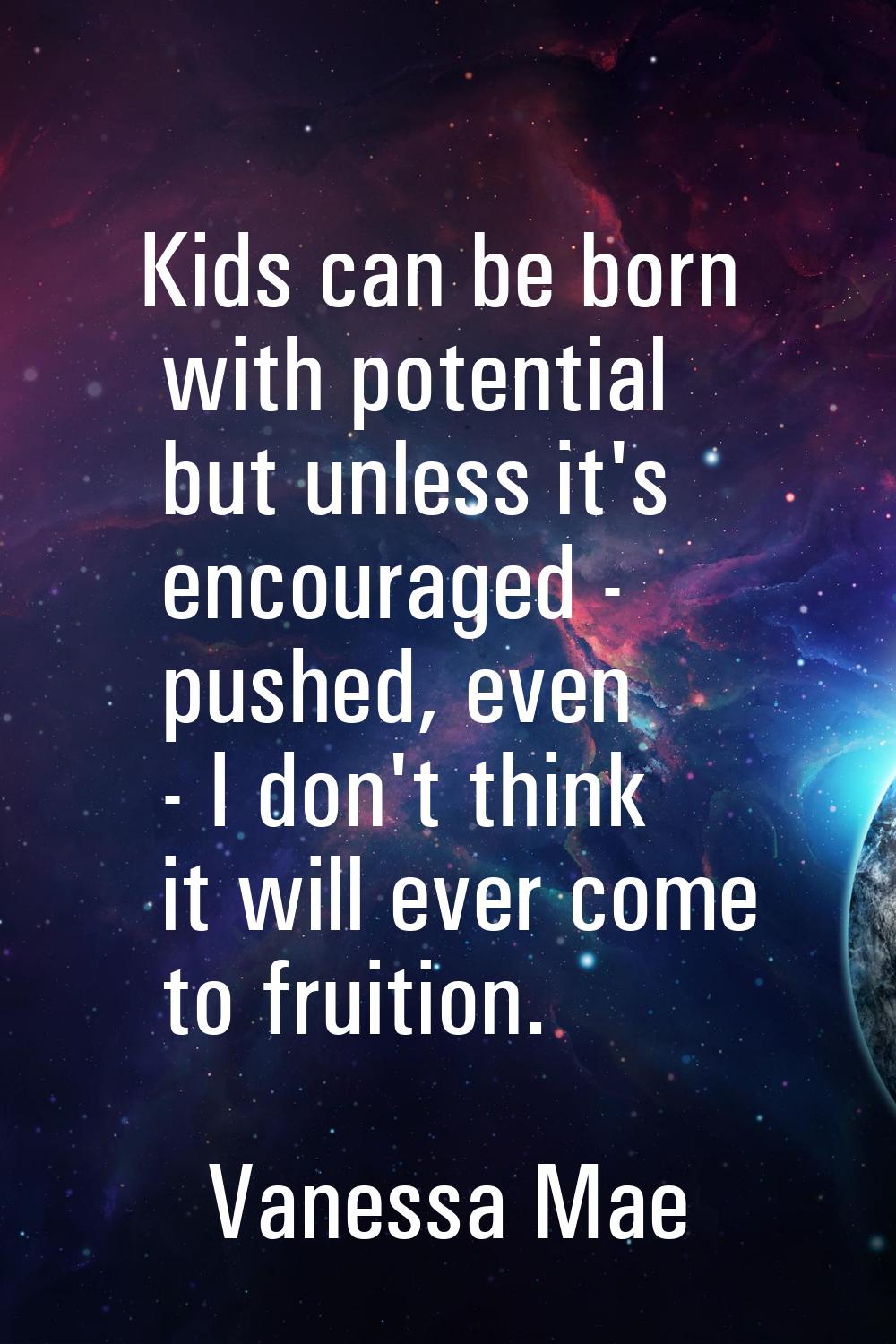 Kids can be born with potential but unless it's encouraged - pushed, even - I don't think it will e