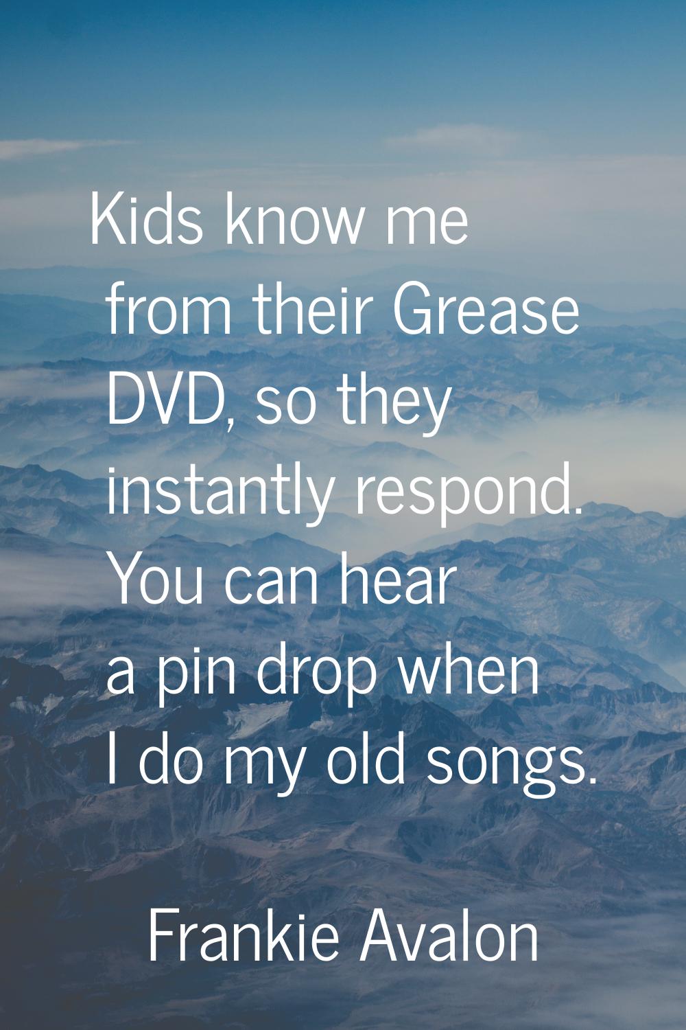 Kids know me from their Grease DVD, so they instantly respond. You can hear a pin drop when I do my