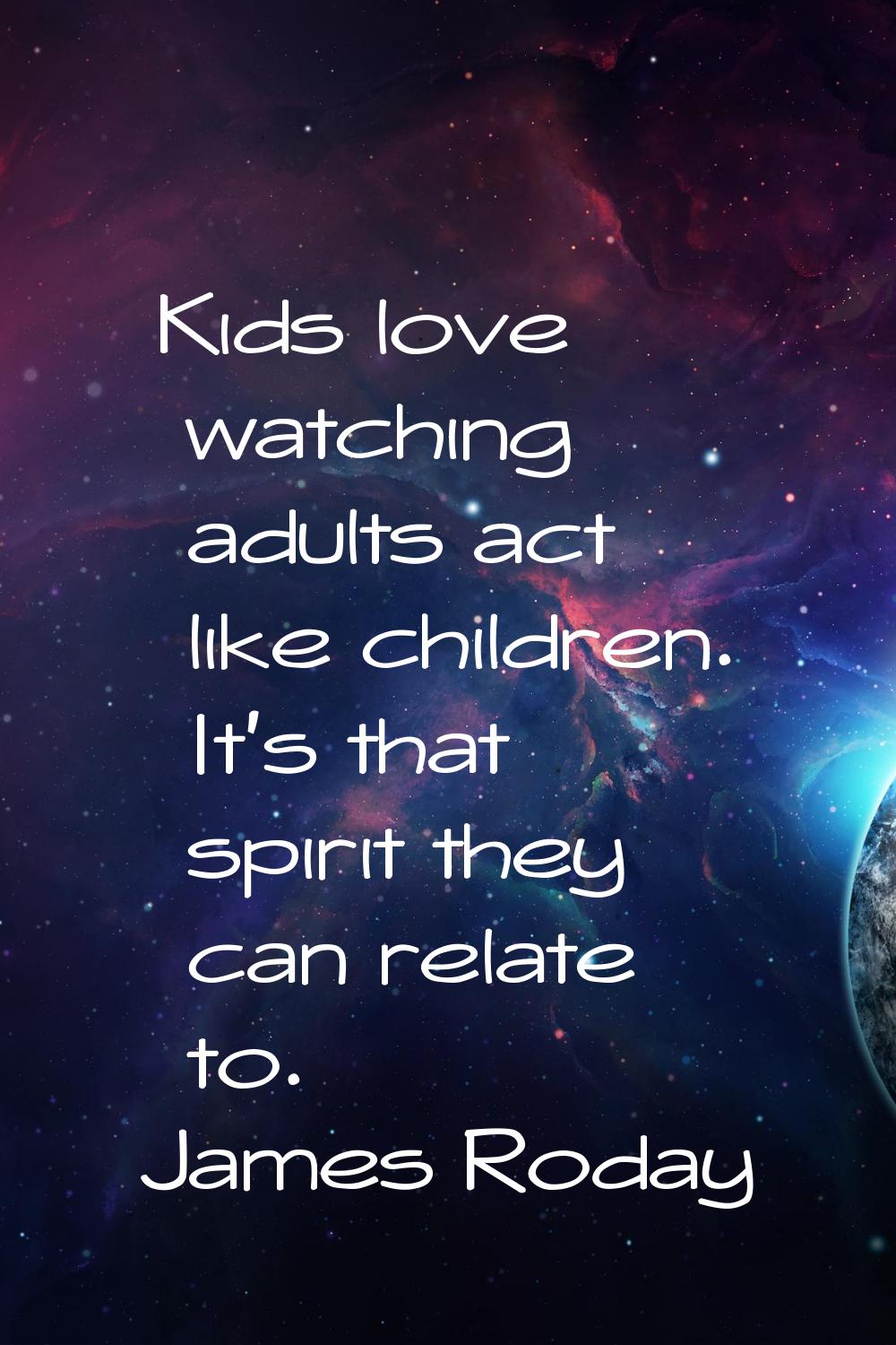 Kids love watching adults act like children. It's that spirit they can relate to.