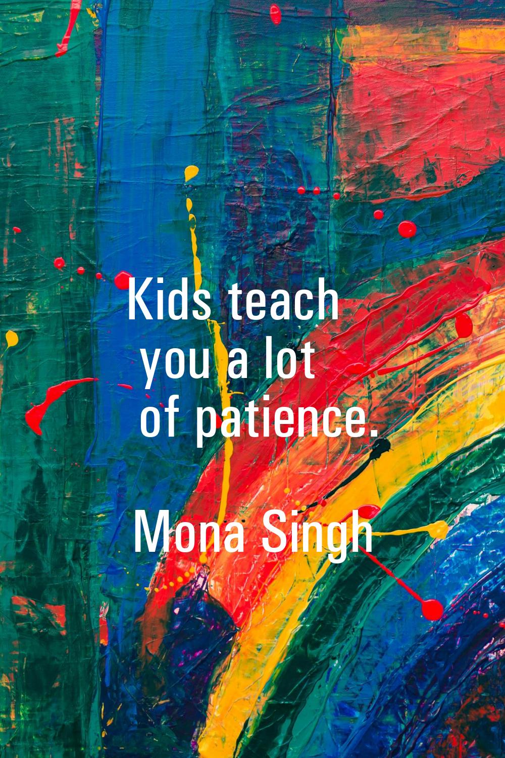 Kids teach you a lot of patience.