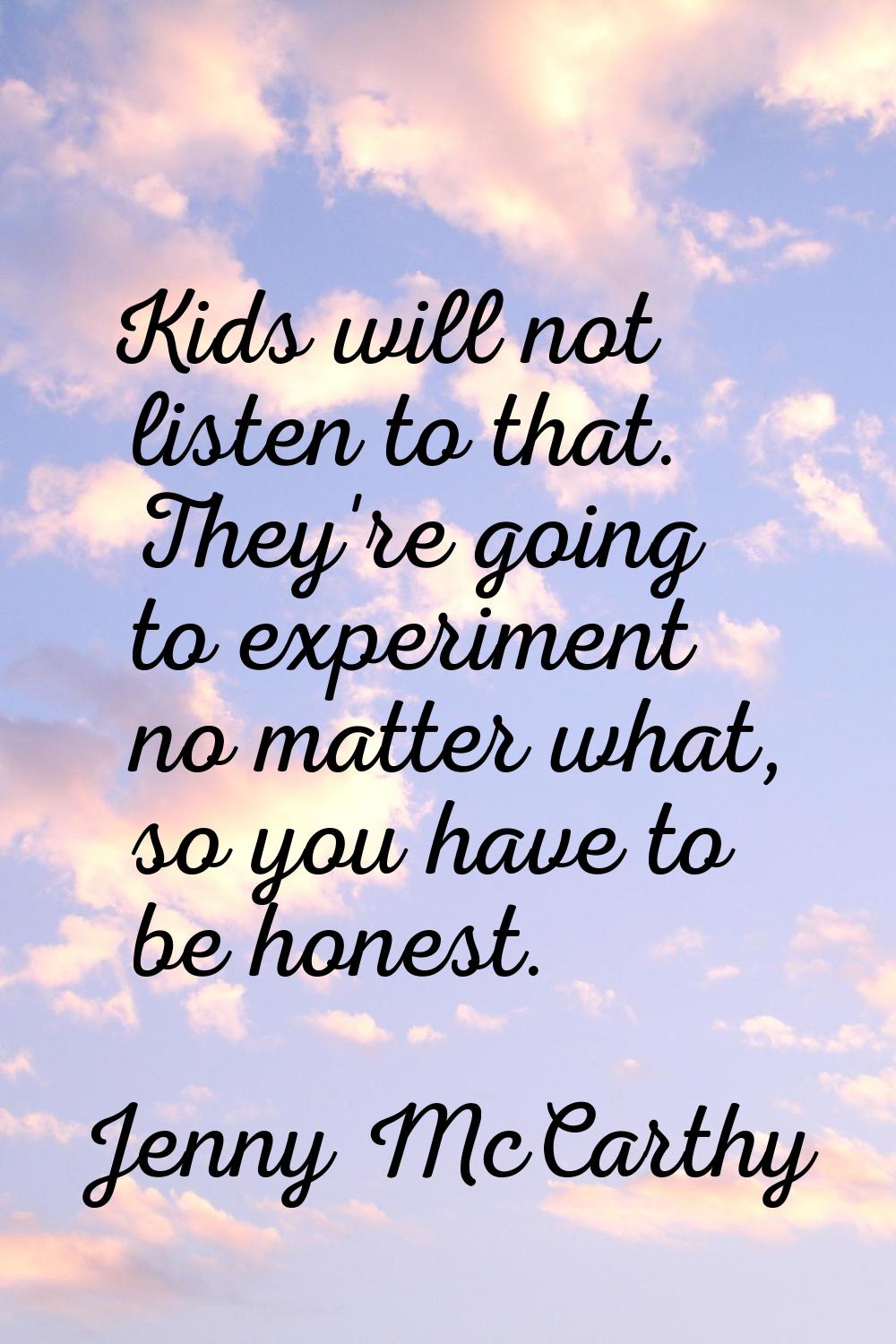 Kids will not listen to that. They're going to experiment no matter what, so you have to be honest.