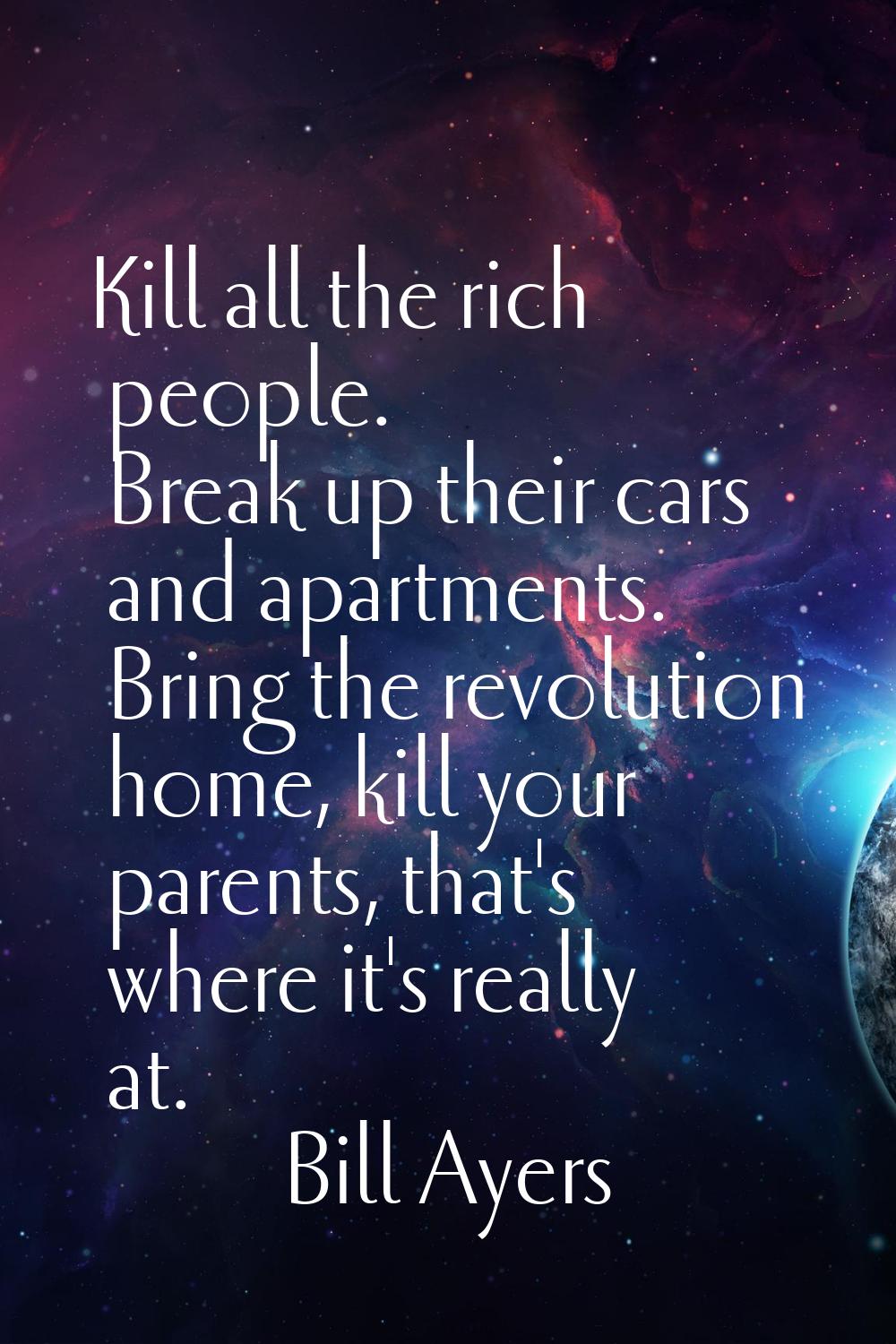 Kill all the rich people. Break up their cars and apartments. Bring the revolution home, kill your 