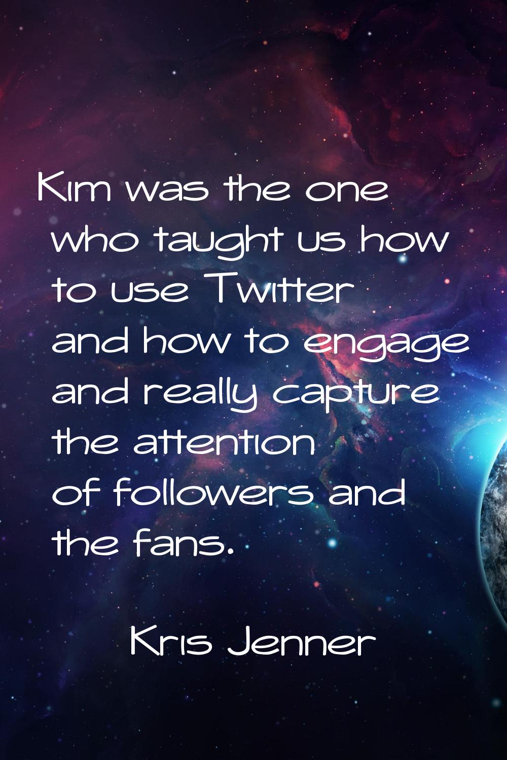 Kim was the one who taught us how to use Twitter and how to engage and really capture the attention