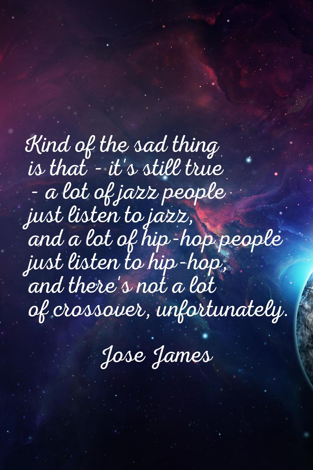 Kind of the sad thing is that - it's still true - a lot of jazz people just listen to jazz, and a l