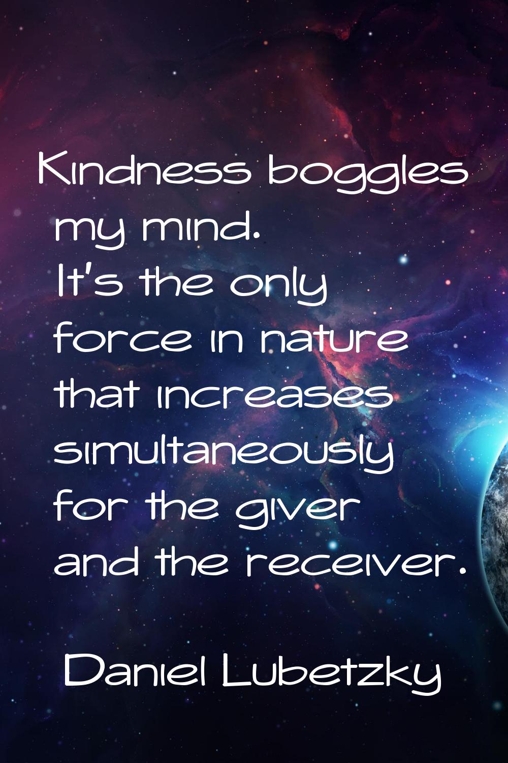 Kindness boggles my mind. It's the only force in nature that increases simultaneously for the giver