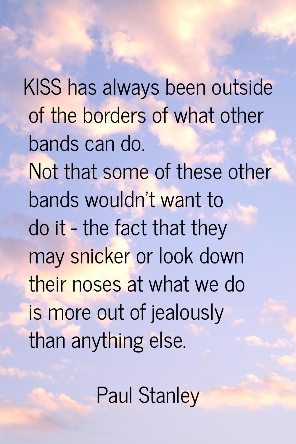 KISS has always been outside of the borders of what other bands can do. Not that some of these othe