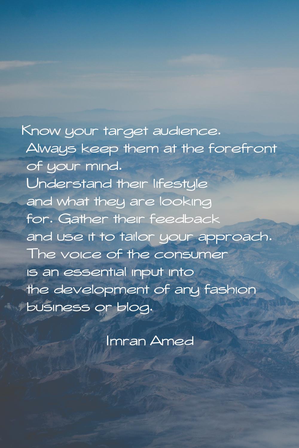 Know your target audience. Always keep them at the forefront of your mind. Understand their lifesty