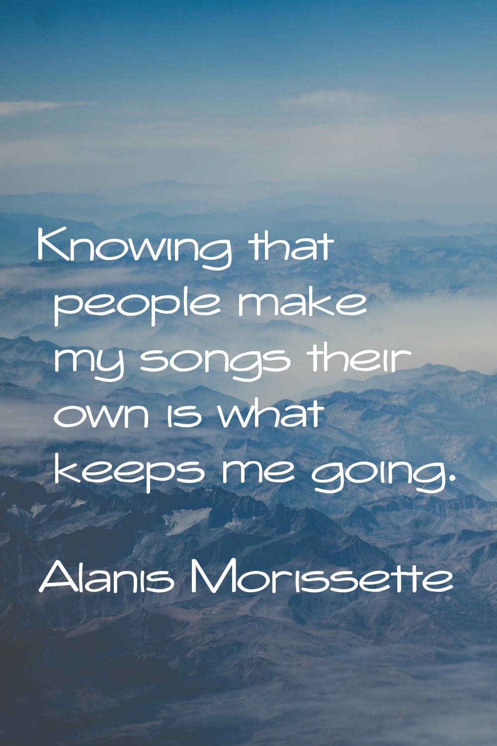 Knowing that people make my songs their own is what keeps me going.