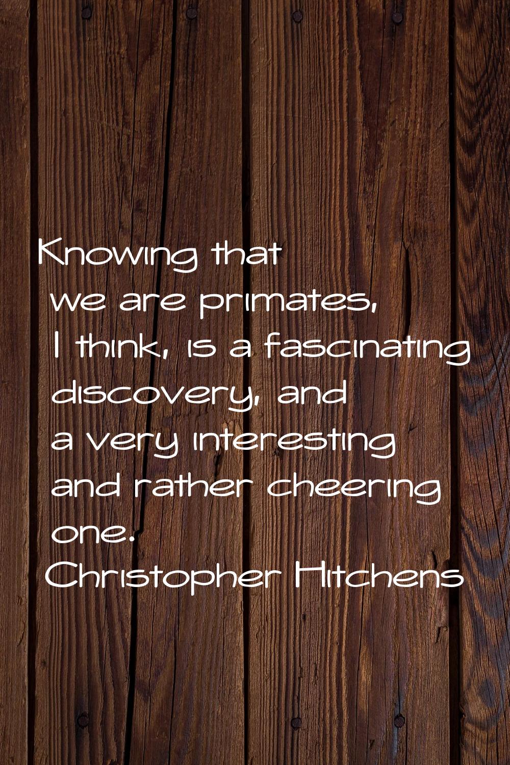 Knowing that we are primates, I think, is a fascinating discovery, and a very interesting and rathe