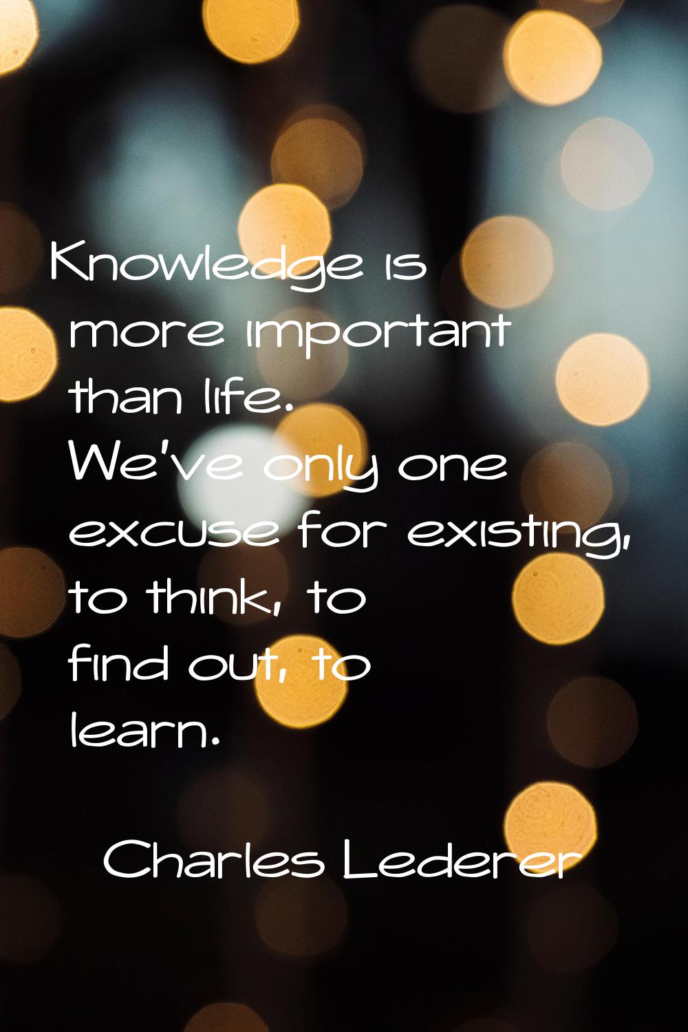 Knowledge is more important than life. We've only one excuse for existing, to think, to find out, t