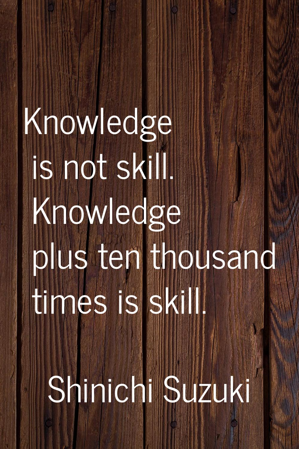 Knowledge is not skill. Knowledge plus ten thousand times is skill.