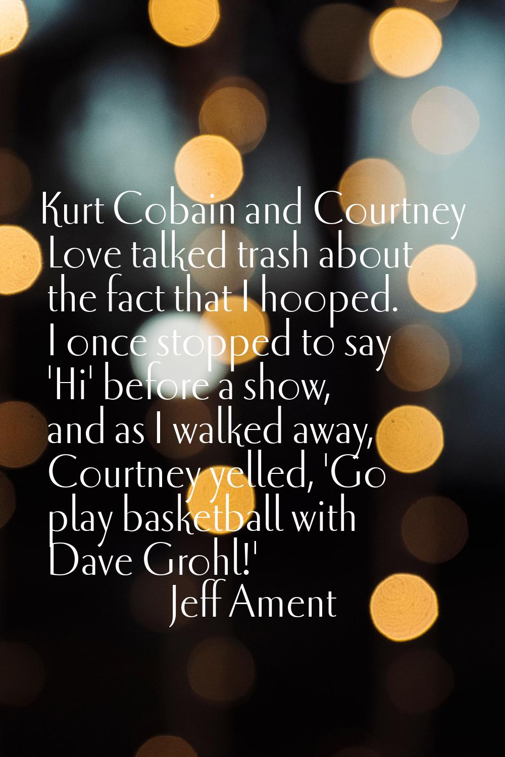 Kurt Cobain and Courtney Love talked trash about the fact that I hooped. I once stopped to say 'Hi'