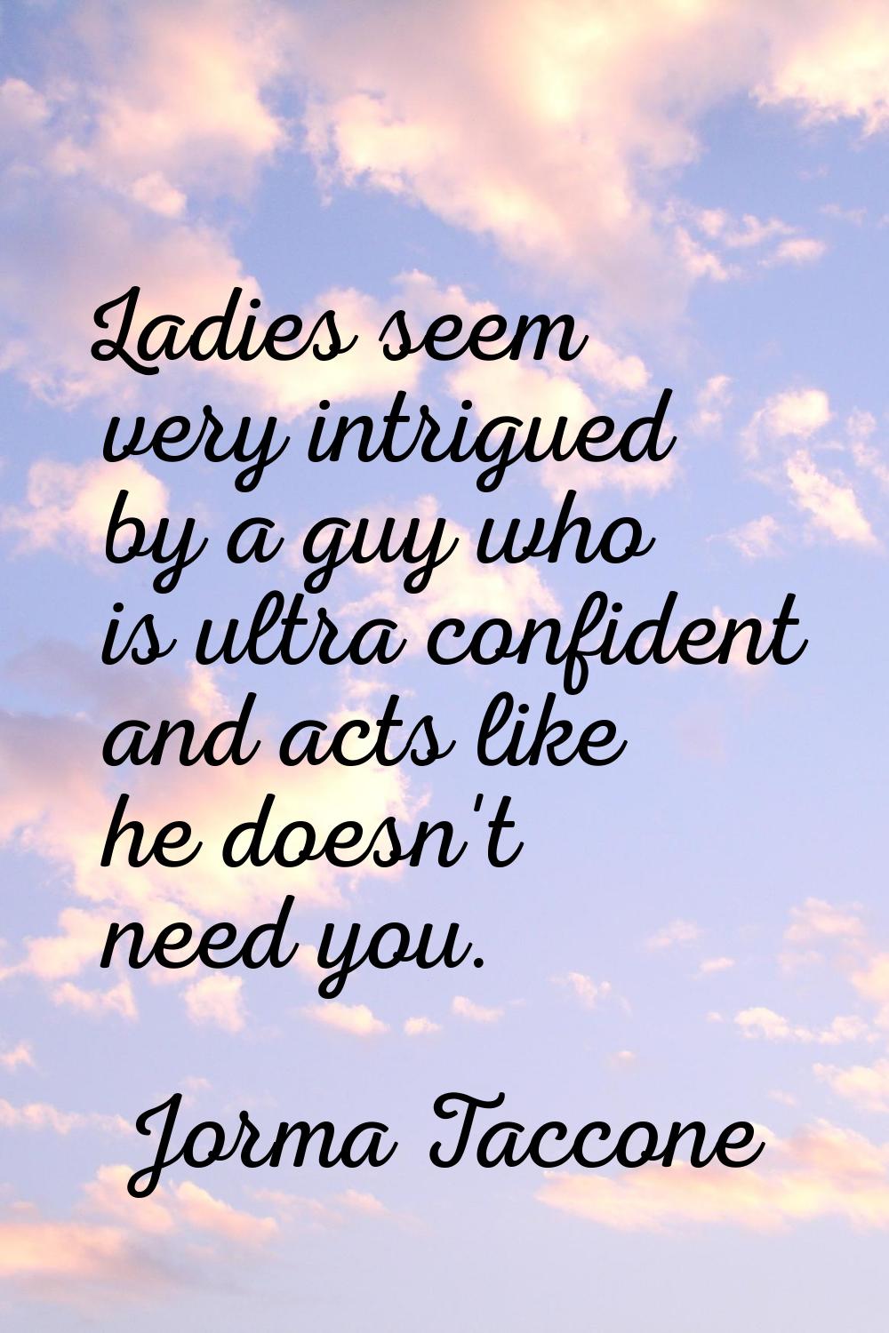 Ladies seem very intrigued by a guy who is ultra confident and acts like he doesn't need you.