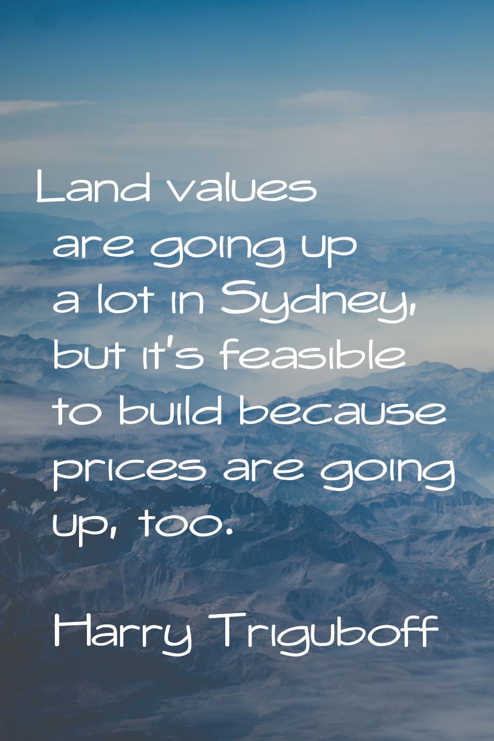 Land values are going up a lot in Sydney, but it's feasible to build because prices are going up, t
