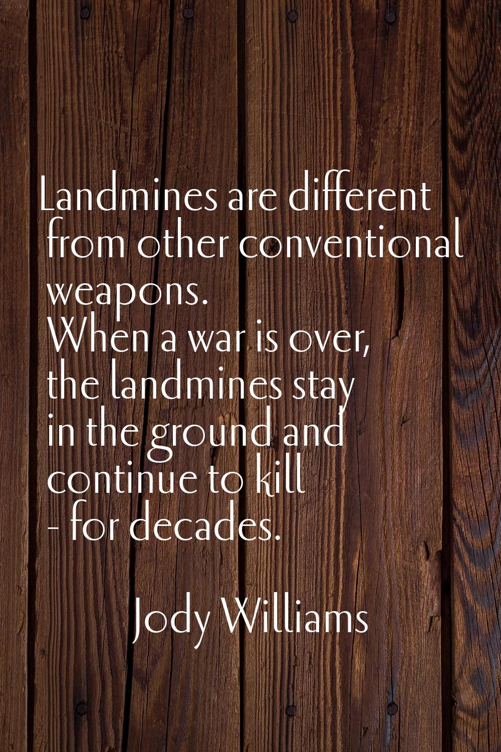Landmines are different from other conventional weapons. When a war is over, the landmines stay in 