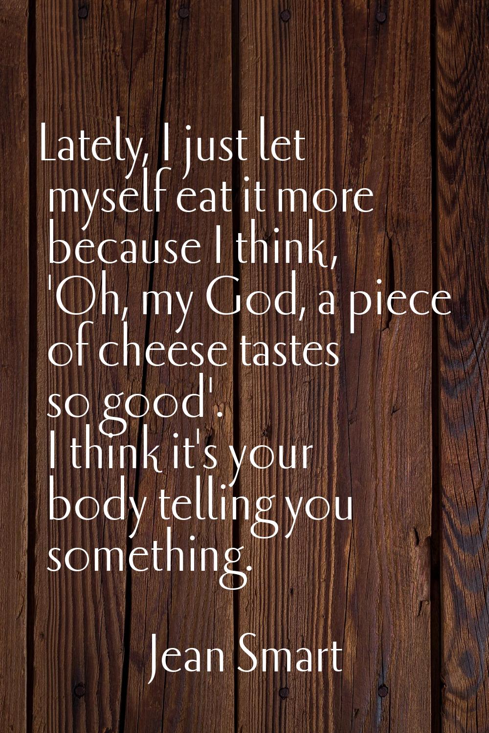 Lately, I just let myself eat it more because I think, 'Oh, my God, a piece of cheese tastes so goo