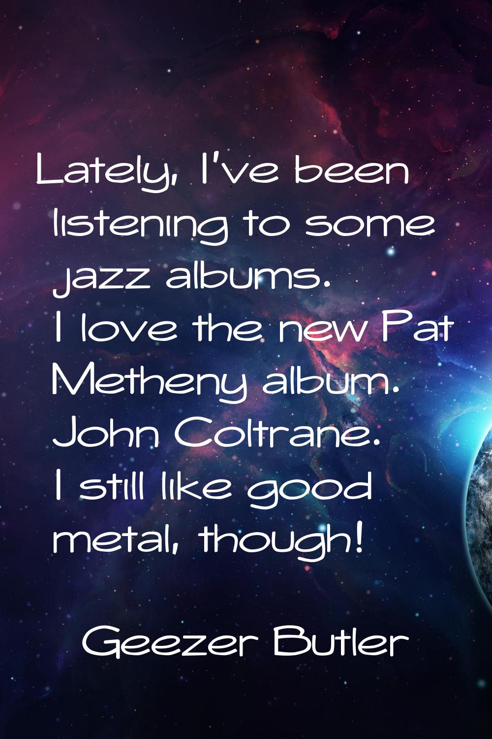 Lately, I've been listening to some jazz albums. I love the new Pat Metheny album. John Coltrane. I