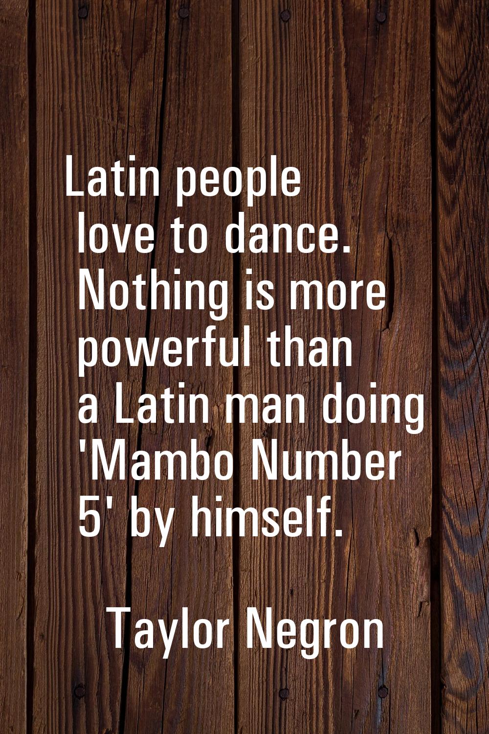 Latin people love to dance. Nothing is more powerful than a Latin man doing 'Mambo Number 5' by him