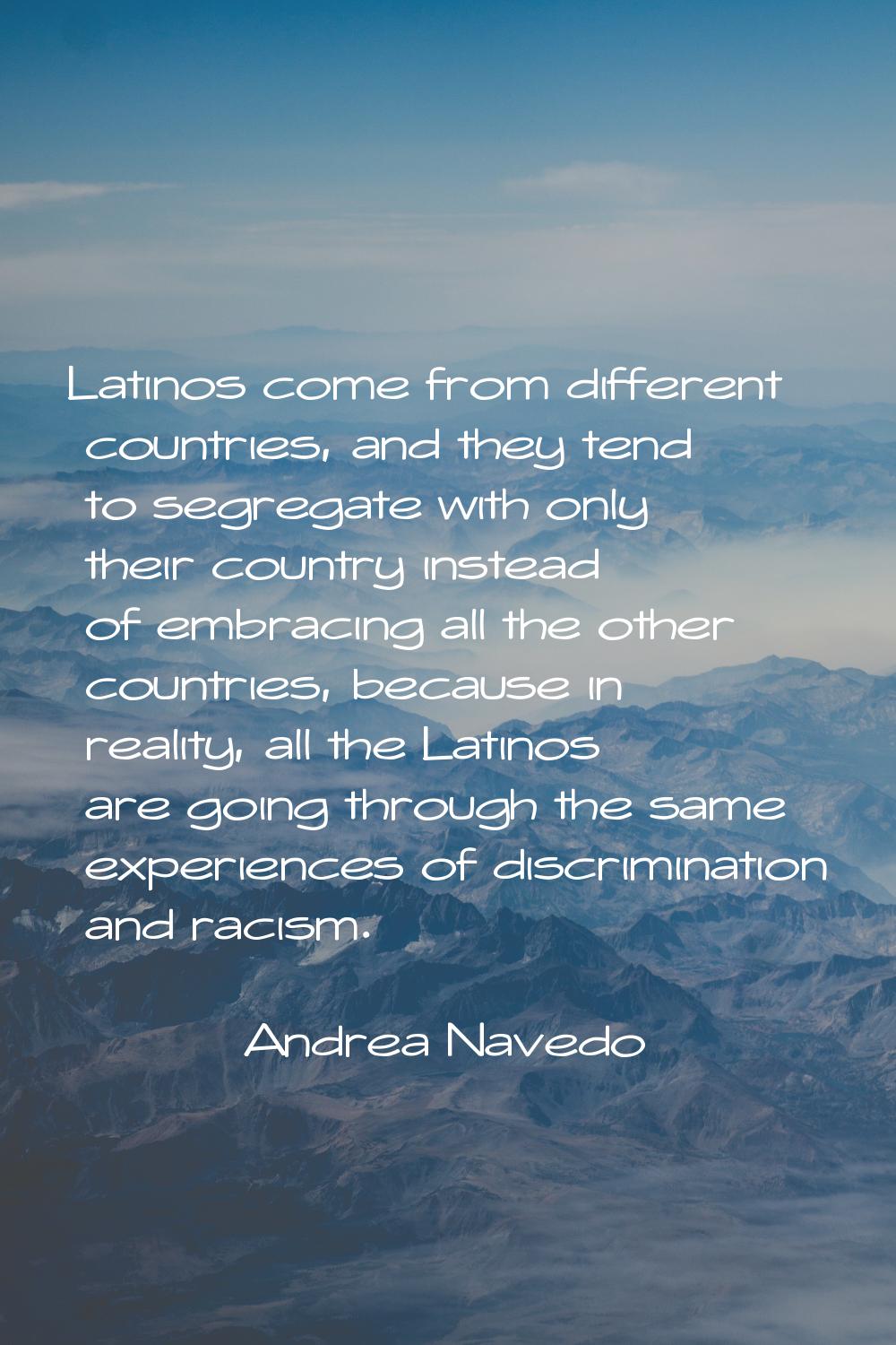 Latinos come from different countries, and they tend to segregate with only their country instead o