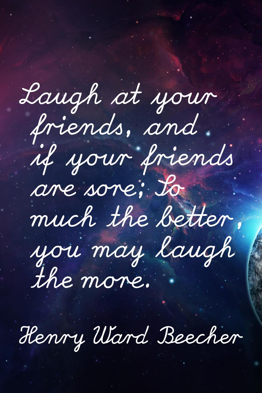 Laugh at your friends, and if your friends are sore; So much the better, you may laugh the more.