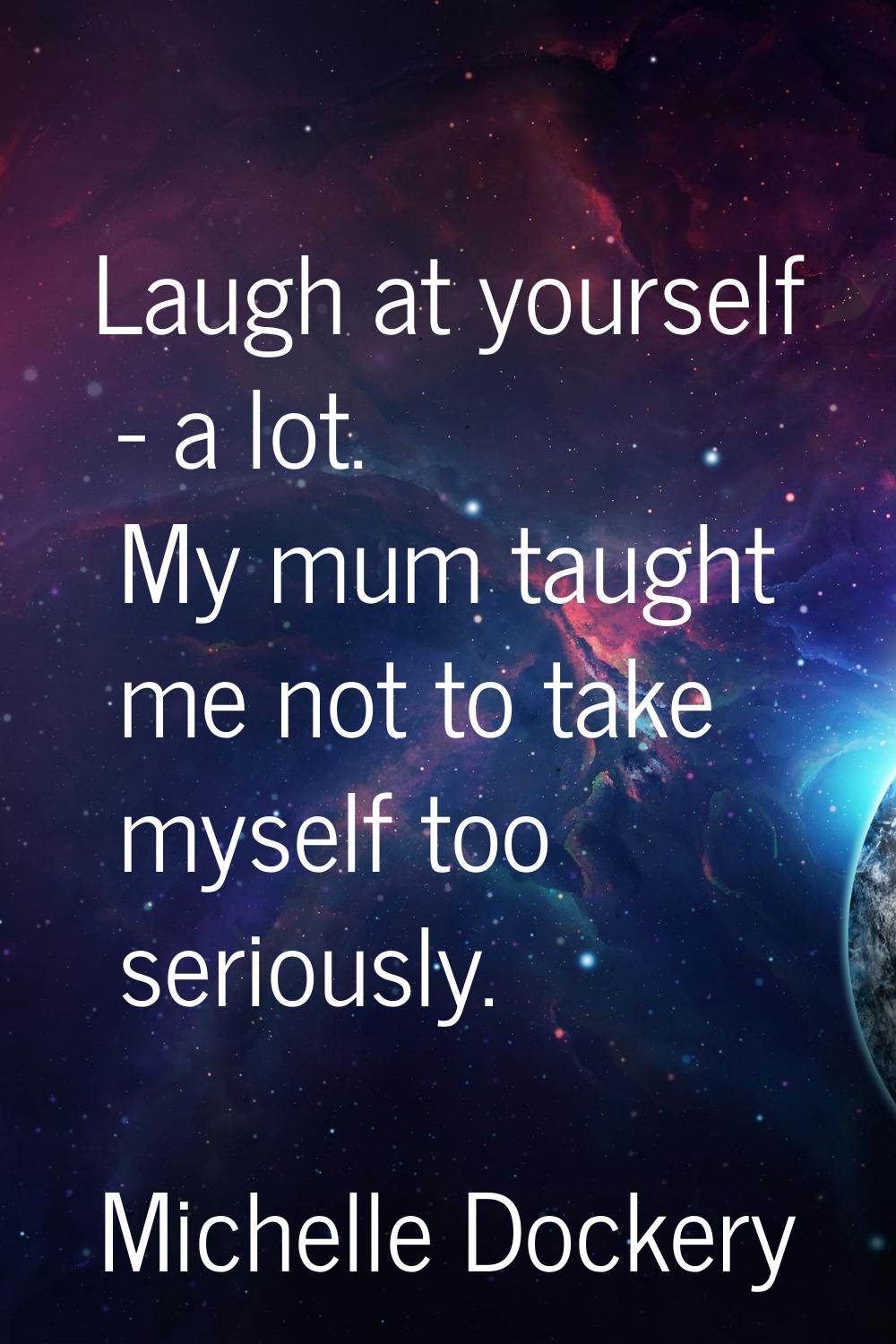 Laugh at yourself - a lot. My mum taught me not to take myself too seriously.