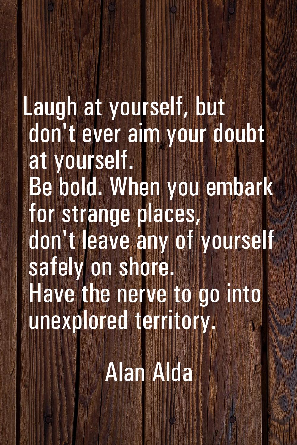 Laugh at yourself, but don't ever aim your doubt at yourself. Be bold. When you embark for strange 