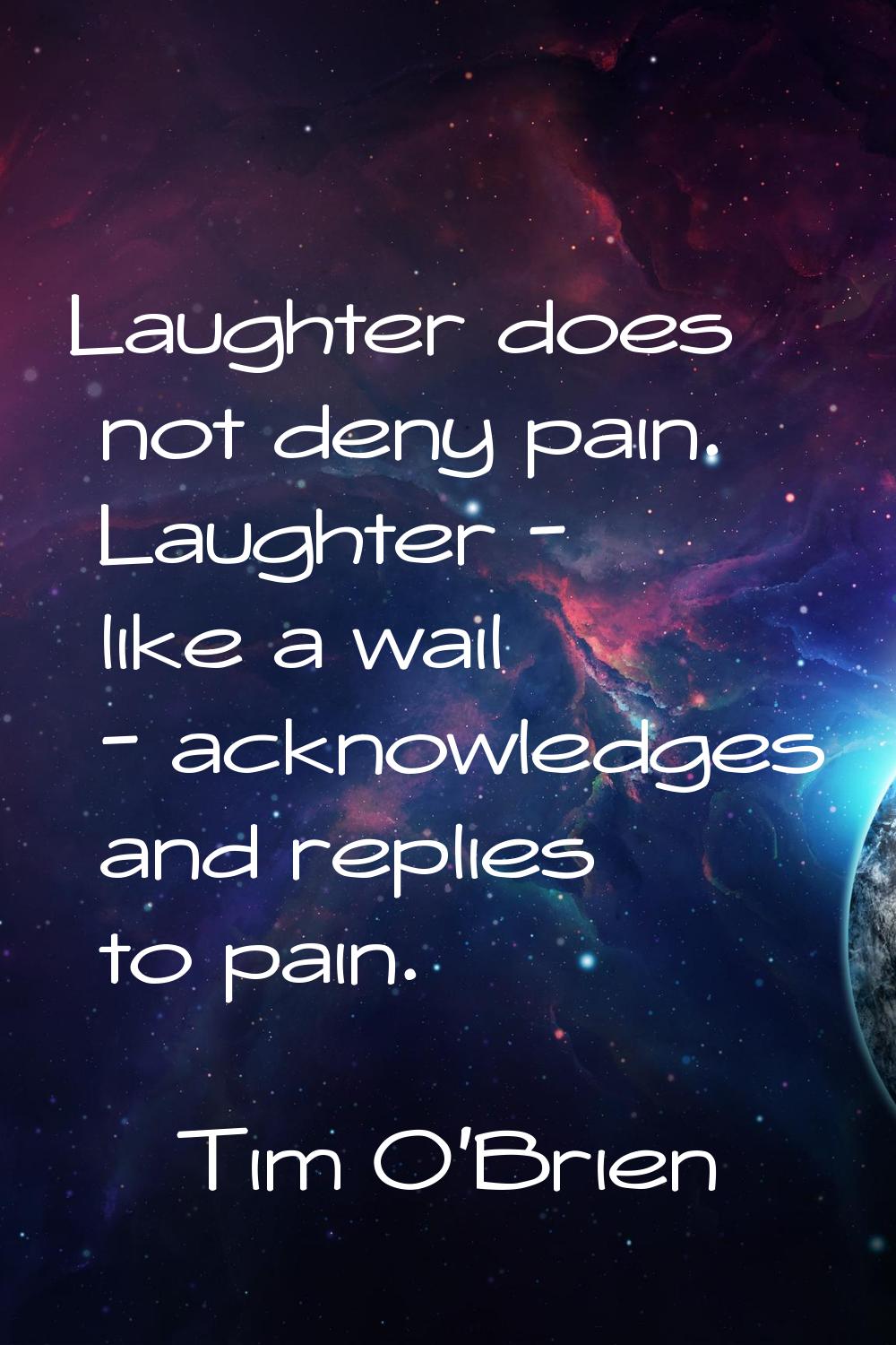 Laughter does not deny pain. Laughter - like a wail - acknowledges and replies to pain.