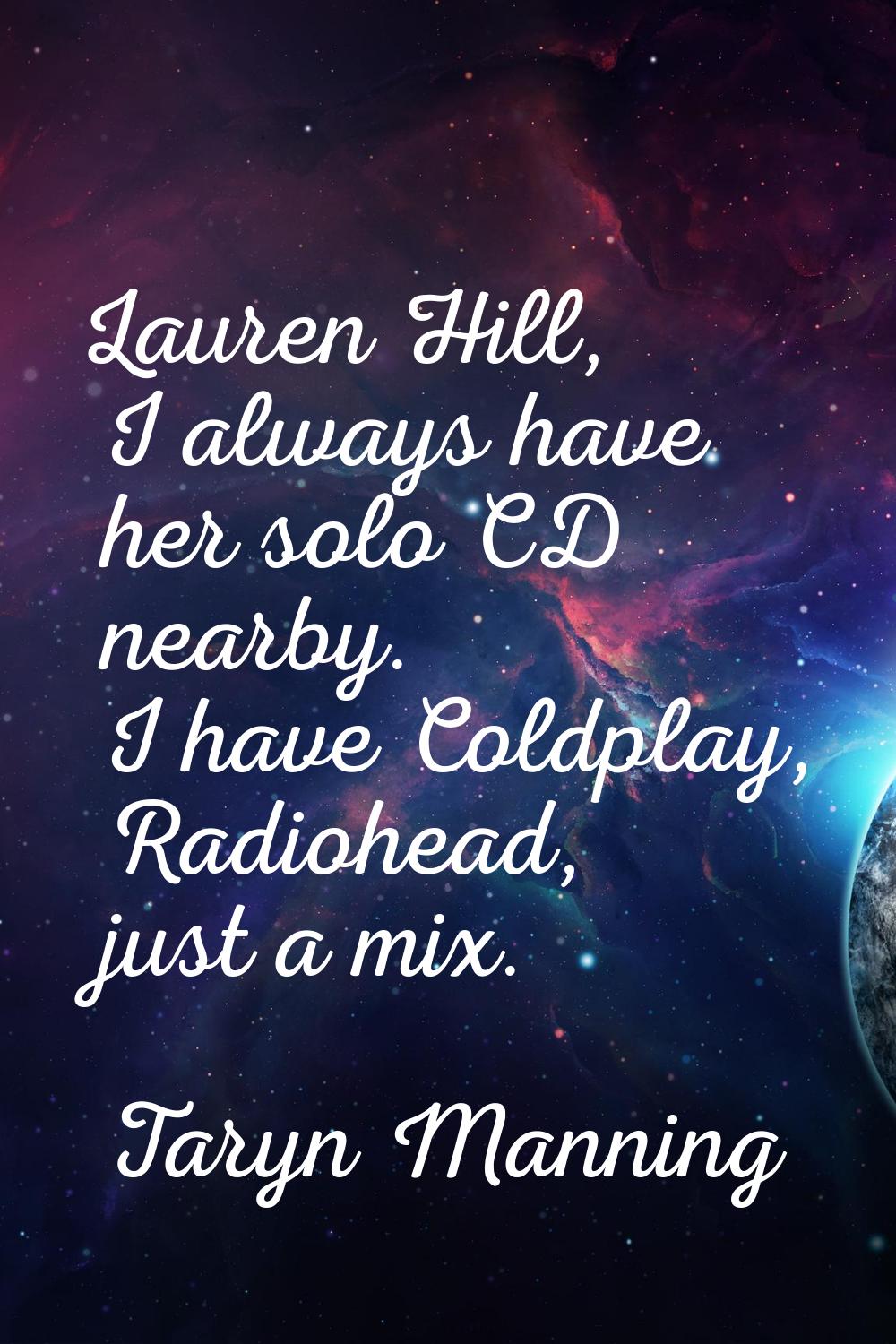 Lauren Hill, I always have her solo CD nearby. I have Coldplay, Radiohead, just a mix.