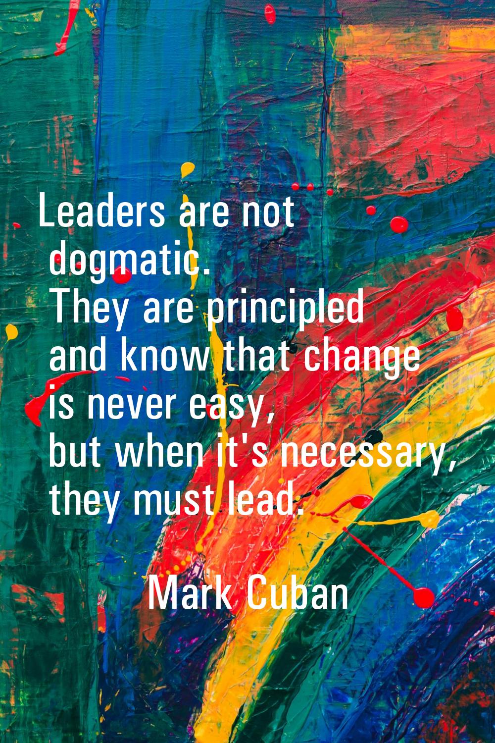Leaders are not dogmatic. They are principled and know that change is never easy, but when it's nec
