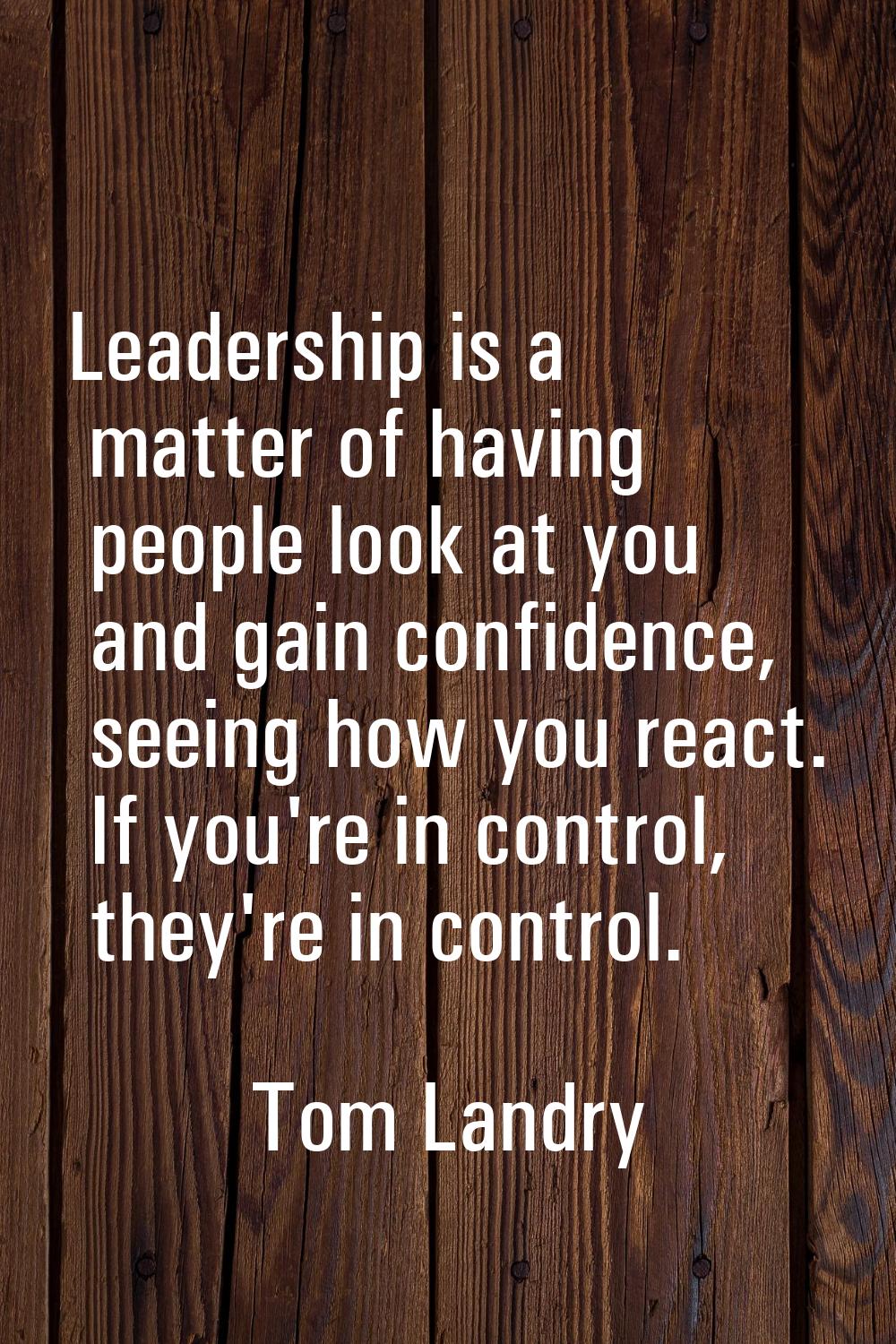 Leadership is a matter of having people look at you and gain confidence, seeing how you react. If y