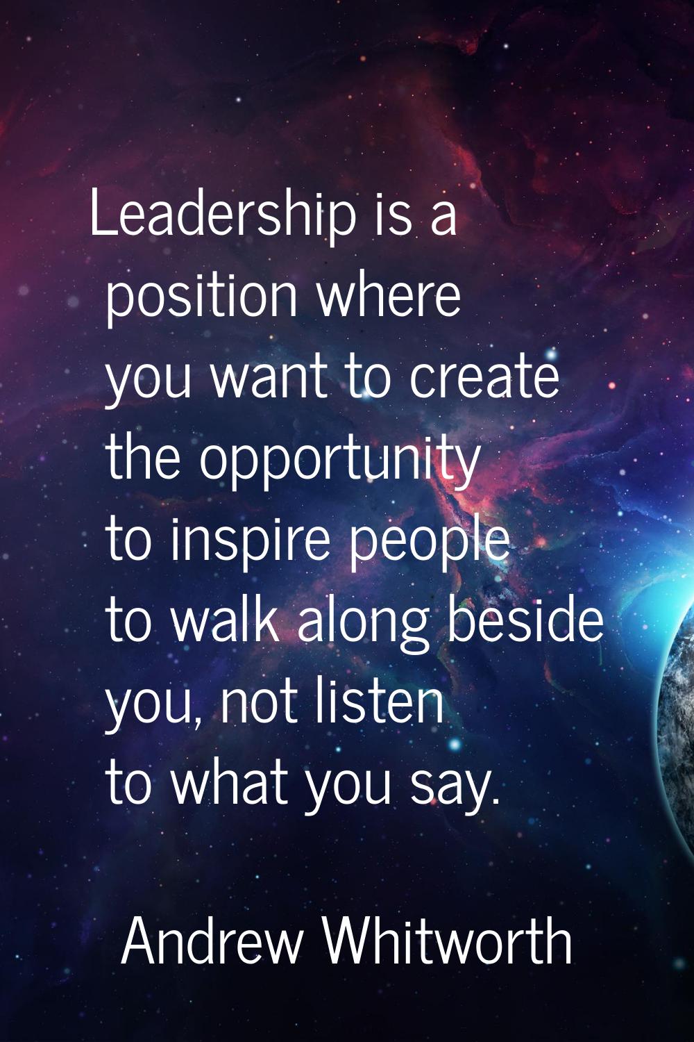 Leadership is a position where you want to create the opportunity to inspire people to walk along b