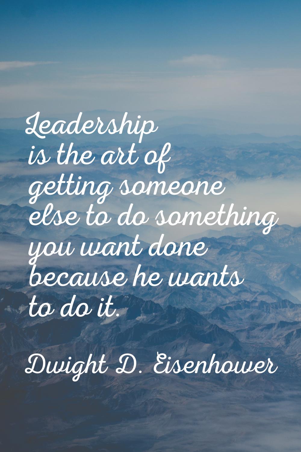 Leadership is the art of getting someone else to do something you want done because he wants to do 