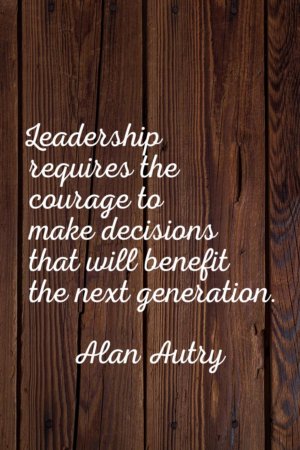 Leadership requires the courage to make decisions that will benefit the next generation.