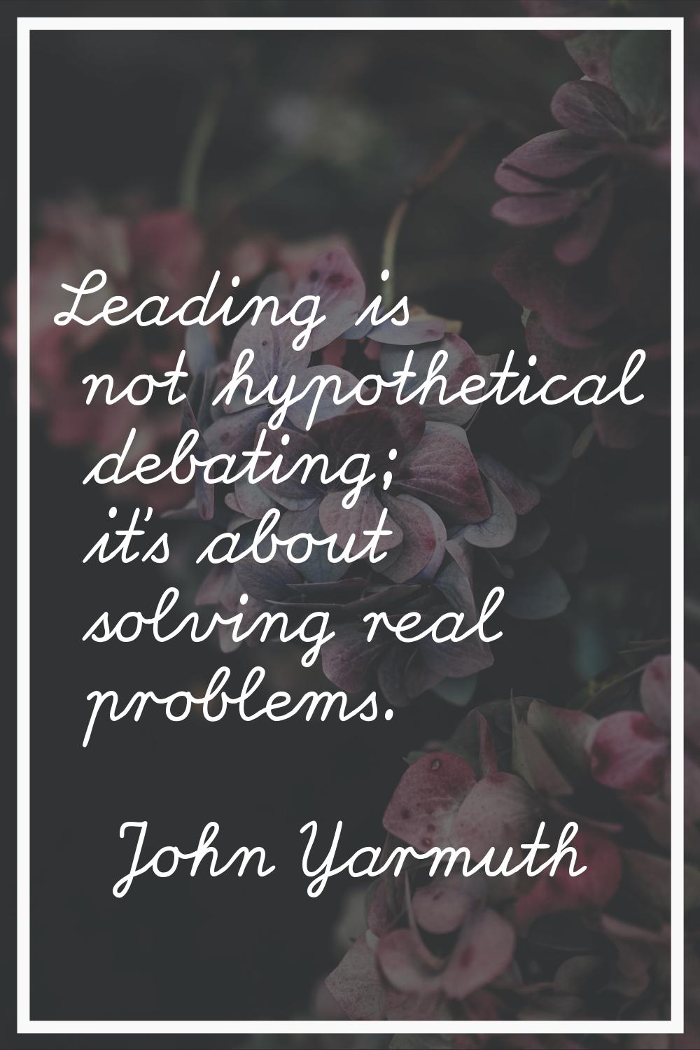 Leading is not hypothetical debating; it's about solving real problems.