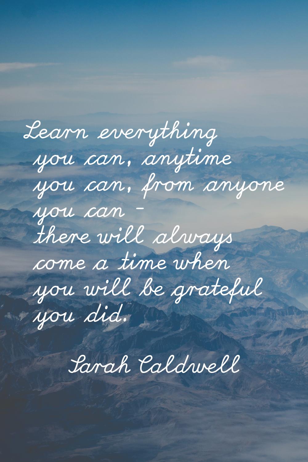 Learn everything you can, anytime you can, from anyone you can - there will always come a time when